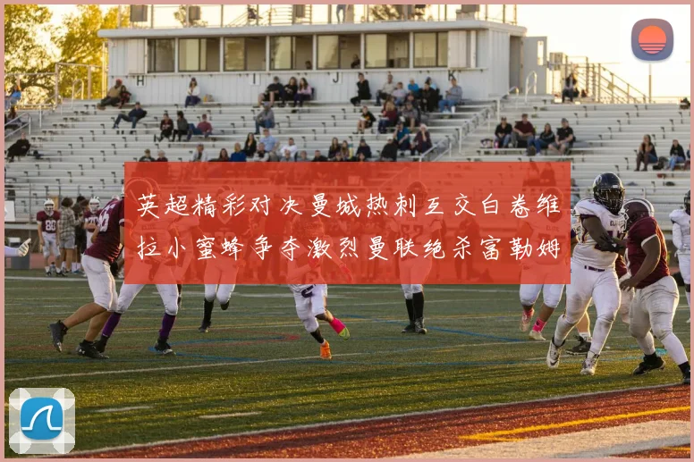 英超精彩对决曼城热刺互交白卷维拉小蜜蜂争夺激烈曼联绝杀富勒姆逆转胜利
