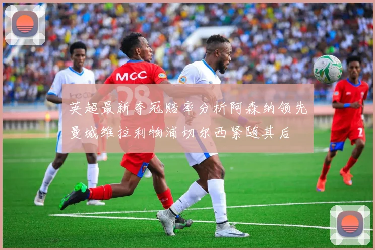 英超最新夺冠赔率分析阿森纳领先曼城维拉利物浦切尔西紧随其后