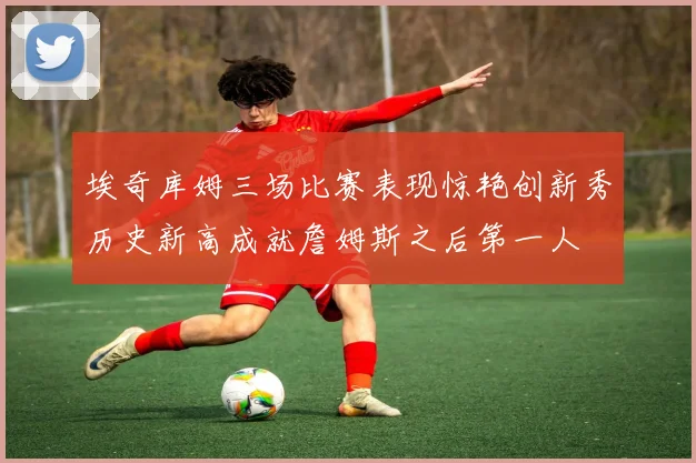 埃奇库姆三场比赛表现惊艳创新秀历史新高成就詹姆斯之后第一人
