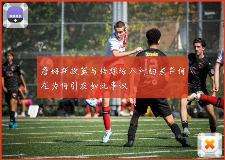 詹姆斯投篮与传球给八村的差异何在为何引发如此争议