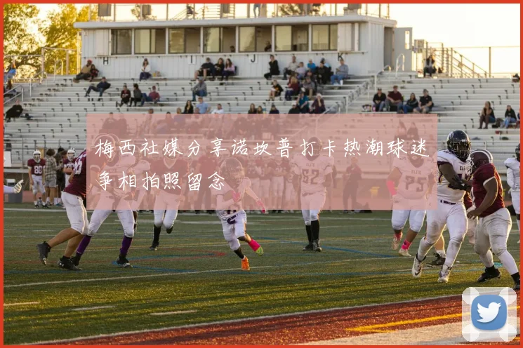 梅西社媒分享诺坎普打卡热潮球迷争相拍照留念