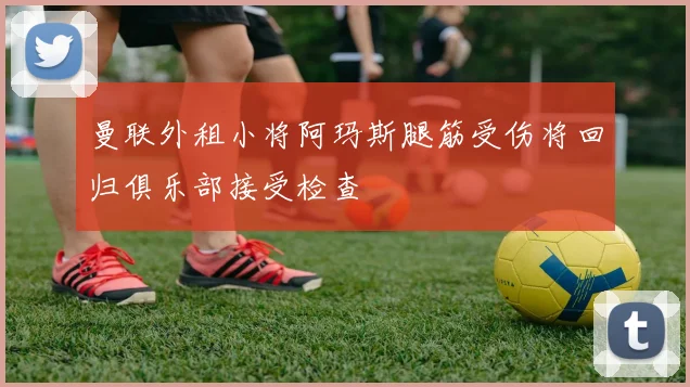 曼联外租小将阿玛斯腿筋受伤将回归俱乐部接受检查