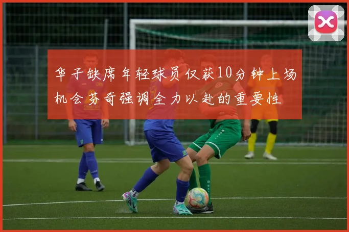 华子缺席年轻球员仅获10分钟上场机会芬奇强调全力以赴的重要性