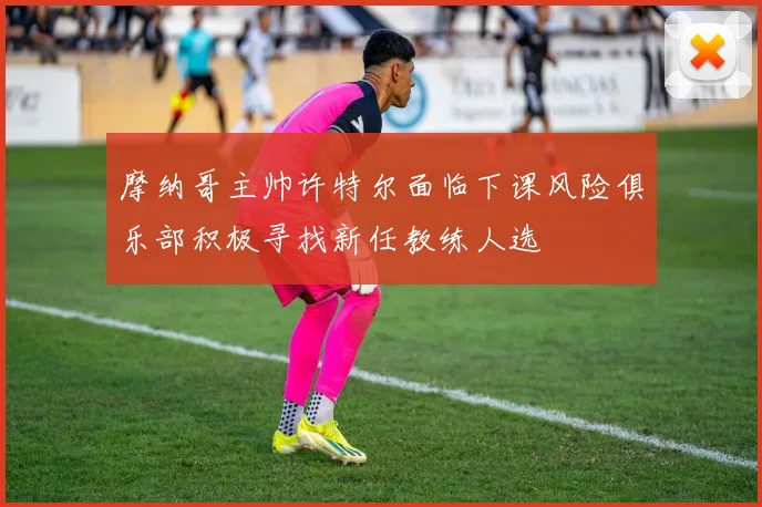摩纳哥主帅许特尔面临下课风险俱乐部积极寻找新任教练人选