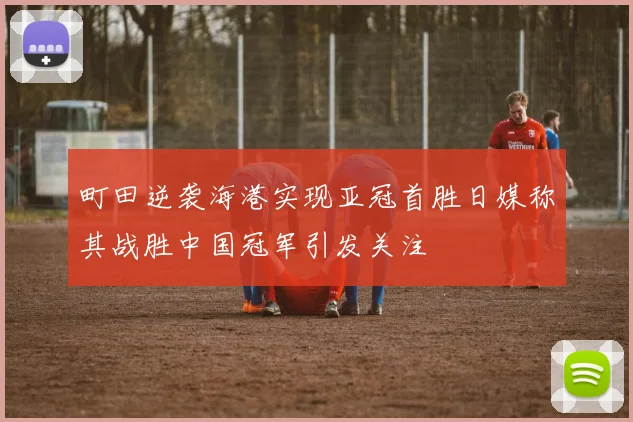 町田逆袭海港实现亚冠首胜日媒称其战胜中国冠军引发关注