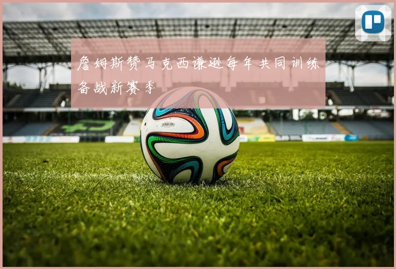 詹姆斯赞马克西谦逊每年共同训练备战新赛季