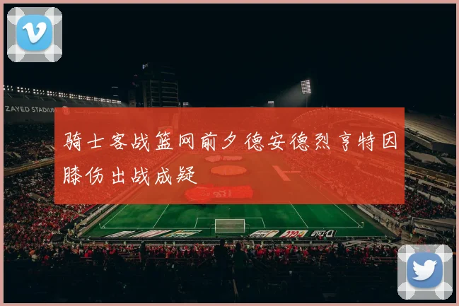 骑士客战篮网前夕德安德烈亨特因膝伤出战成疑