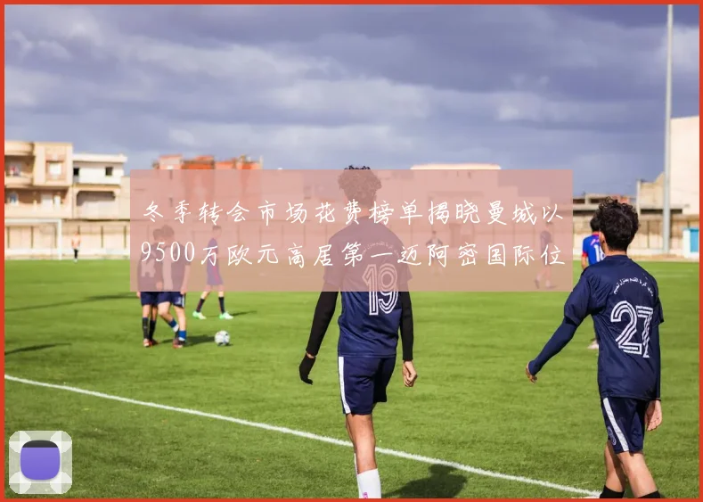冬季转会市场花费榜单揭晓曼城以9500万欧元高居第一迈阿密国际位列第十一