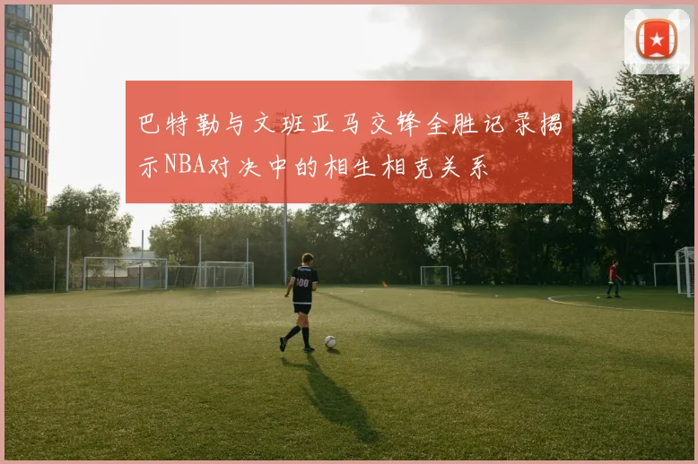 巴特勒与文班亚马交锋全胜记录揭示NBA对决中的相生相克关系