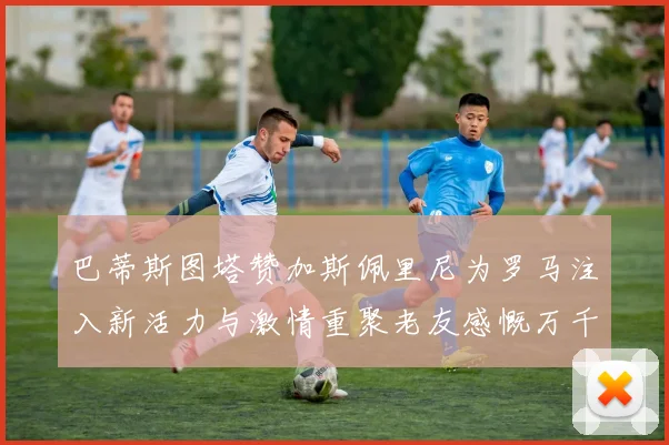 巴蒂斯图塔赞加斯佩里尼为罗马注入新活力与激情重聚老友感慨万千