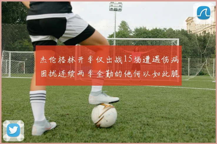 杰伦格林开季仅出战15场遭遇伤病困扰连续两季全勤的他何以如此脆弱