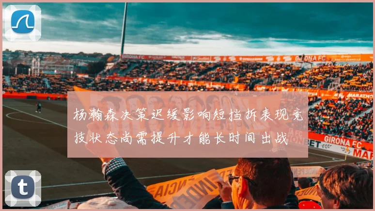 杨瀚森决策迟缓影响短挡拆表现竞技状态尚需提升才能长时间出战