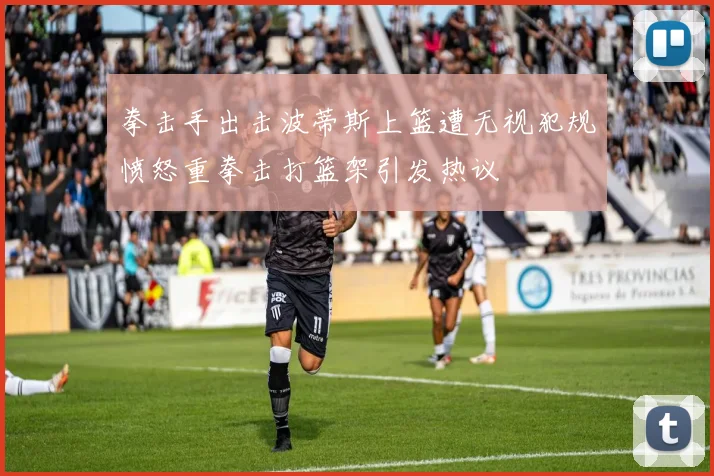 拳击手出击波蒂斯上篮遭无视犯规愤怒重拳击打篮架引发热议
