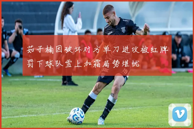 茹子楠因破坏对方单刀进攻被红牌罚下球队雪上加霜局势堪忧