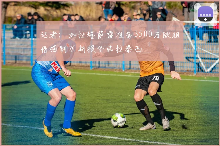 记者：加拉塔萨雷准备3500万欧租借强制买断报价弗拉泰西