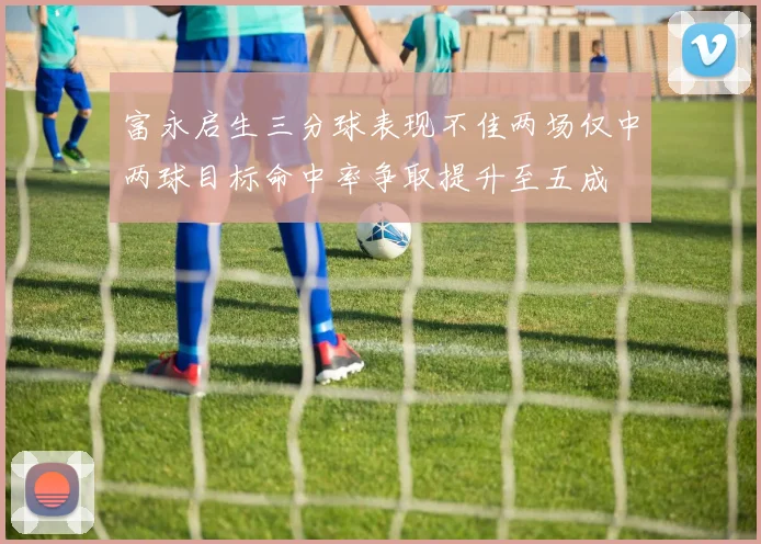 富永启生三分球表现不佳两场仅中两球目标命中率争取提升至五成