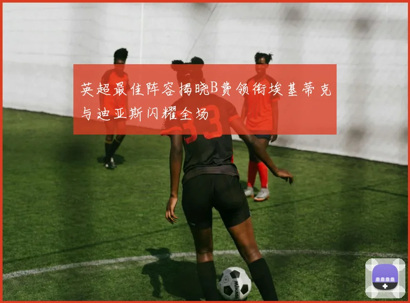 英超最佳阵容揭晓B费领衔埃基蒂克与迪亚斯闪耀全场