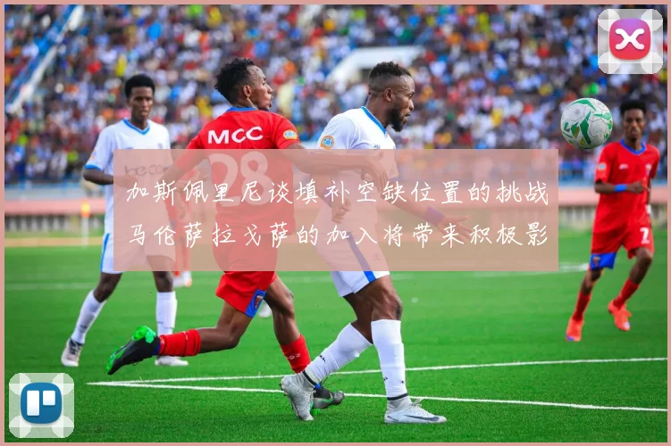 加斯佩里尼谈填补空缺位置的挑战马伦萨拉戈萨的加入将带来积极影响