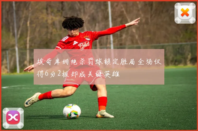 埃奇库姆绝杀罚球锁定胜局全场仅得6分2板却成关键英雄