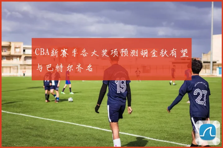 CBA新赛季各大奖项预测胡金秋有望与巴特尔齐名