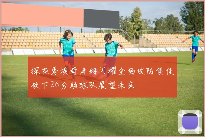 探花秀埃奇库姆闪耀全场攻防俱佳砍下26分助球队展望未来