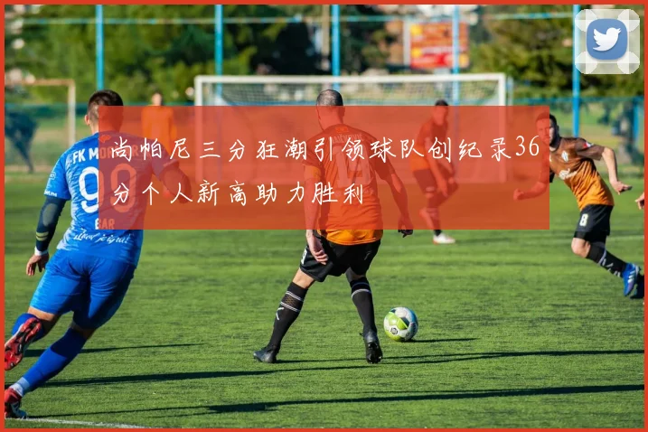 尚帕尼三分狂潮引领球队创纪录36分个人新高助力胜利