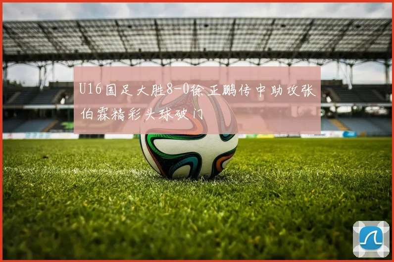 U16国足大胜8-0徐正鹏传中助攻张伯霖精彩头球破门