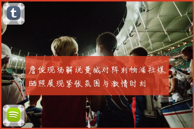 詹俊现场解说曼城对阵利物浦社媒晒照展现紧张氛围与激情时刻