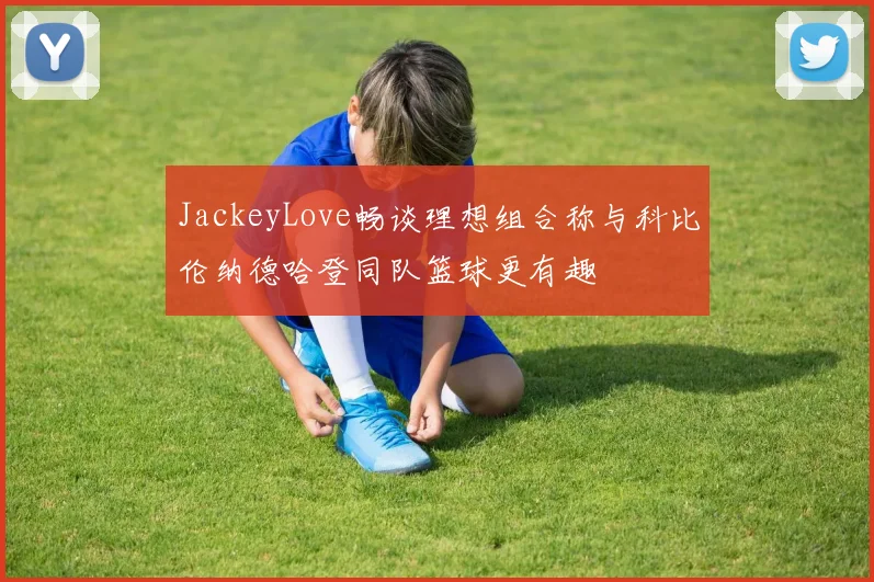 JackeyLove畅谈理想组合称与科比伦纳德哈登同队篮球更有趣