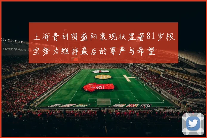 上海青训阴盛阳衰现状显著81岁根宝努力维持最后的尊严与希望