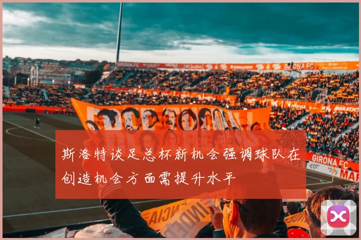 斯洛特谈足总杯新机会强调球队在创造机会方面需提升水平