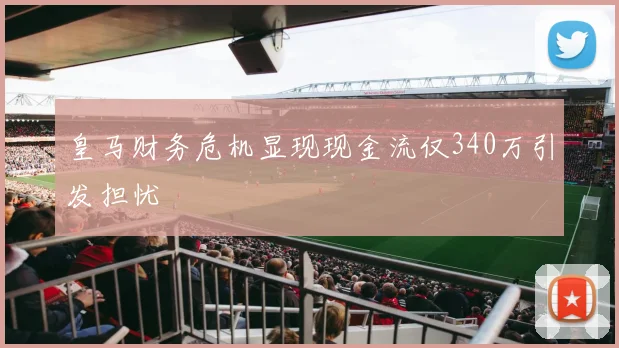 皇马财务危机显现现金流仅340万引发担忧