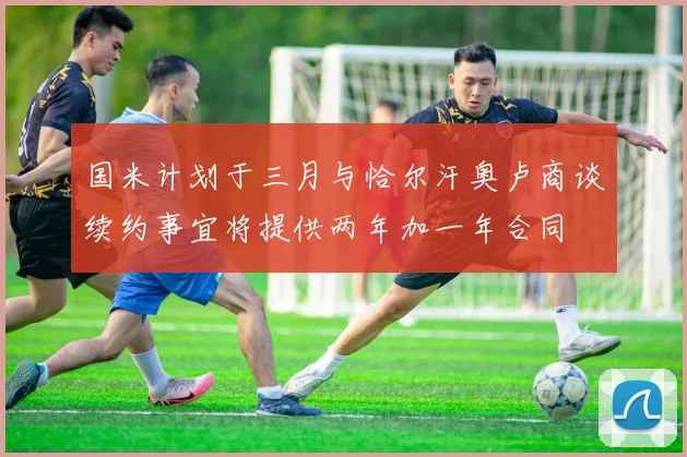 国米计划于三月与恰尔汗奥卢商谈续约事宜将提供两年加一年合同