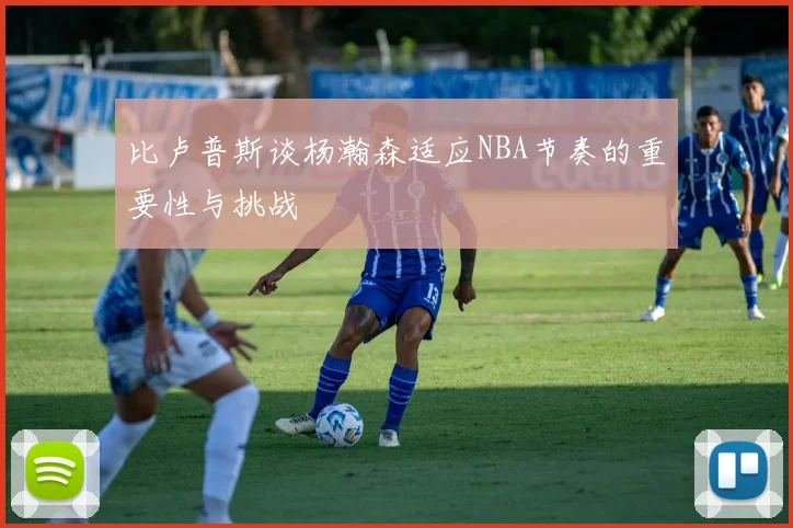 比卢普斯谈杨瀚森适应NBA节奏的重要性与挑战