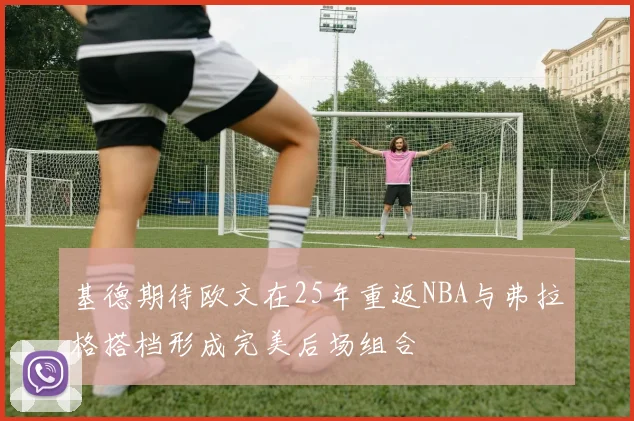 基德期待欧文在25年重返NBA与弗拉格搭档形成完美后场组合
