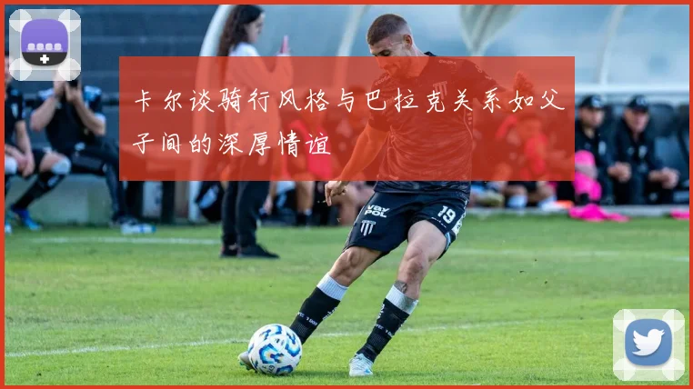 卡尔谈骑行风格与巴拉克关系如父子间的深厚情谊